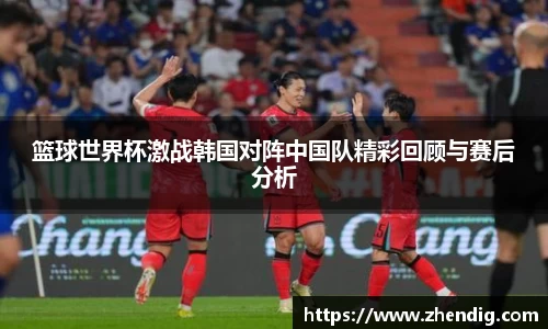 篮球世界杯激战韩国对阵中国队精彩回顾与赛后分析